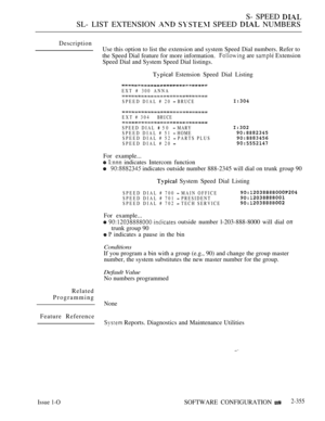 Page 657S- SPEED 
SL- LIST EXTENSION   SPEED  NUMBERS
Description
Use this option to list the extension and system Speed Dial numbers. Refer to
the Speed Dial feature for more information.
 are  Extension
Speed Dial and System Speed Dial listings.
 Estension Speed Dial Listing
EXT # 300 ANNA
SPEED DIAL # 20  BRUCE
EXT # 304BRUCE
SPEED DIAL  50  MARY
SPEED DIAL # 51  HOME
SPEED DIAL # 52  PARTS PLUS
SPEED DIAL # 20 
For example...
  indicates Intercom function
 indicates outside number 888-2345 will dial on trunk...