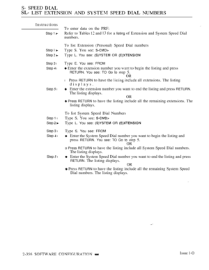 Page 658S- SPEED 
 LIST EXTENSION AND  SPEED  NUMBERS
Instructions
Step 1 
Step I 
Step  
Step 3 l
Step  l
Step  l
Step 1 l
Step  
Step 3 l
Step  l
Step  l
To enter data on the PRF:
Refer to Tables 
 and  for a listing of Extension and System Speed Dial
numbers.
To list Extension (Personal) Speed Dial numbers
Type S. You see: 
Type  You see:  OR 
Type E. You see: FROM
 Enter the extension number you  to begin the listing and press
RETURN. You see: TO Go to step 5.
OR
l Press RETURN to have the  all extensions....