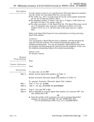Page 659S- SPEED 
SP-   SPEED DIAL NUMBERS
Description
Related
Programming
Feature Reference
Instructions
Step 1 
Step 1 l
Step  
Step 3 
Step 
Use this option to enter  and Extension (Personal) Speed Dial numbers
into the system. For each Speed Dial bin. you must enter:
 The trunk (e.g..SO  ) or trunk group  the stored number should dial
out on. For an Intercom feature. enter I.
 The telephone number or feature code (up to 32 digits). Valid entries are
the digits O-9 and 
 For a pause. enter P.
 The name...