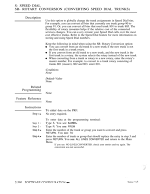 Page 662S- SPEED DIAL
SR- ROTARY CONVERSION (CONVERTING SPEED DIAL TRUNKS)
Description
Use this option to globally change the trunk assignments in Speed Dial bins.
For example. you can convert all bins that currently use trunk group-90 to
group 91. Or, you can convert all bins that used trunk 801 to trunk 805. The
flexibility of rotary 
conversion helps if the relative cost of the connected
services changes. You can 
 reroute your Speed Dial calls over the most
cost effective trunks. Refer to the Speed Dial...