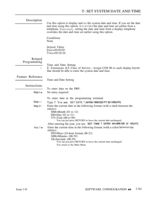 Page 663T- SET SYSTEM DATE AND TIME
Description
Related
Programming
l
Feature Reference
Instructions
Step  
Step 1 l
Step 2 l
Step 3 
Use this option to display and  the system date and time. If you set the date
and time using this option. it 
 the date and time set earlier fiom a
telephone. 
 setting the date and time from a display telephone
overrides the date and time set earlier using this option.
None
Default 
Time and Date Setting
E- Extensions. 
 Class of Service  Assign COS 00 to each display 
that...