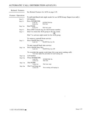 Page 74AUTOMATIC CALL DISTRIBUTION  IV)
Related Features
Feature Operation
Step  l
Step  l
Step 3 
Step  l
Step 5 l
Step  l
Step 1 
Step  
Step  
Step 3 
Step 
See Related Features for ACD on page l-29.
To  night mode for an  Group (Supervisor 
Lift handset.
Press INTERCOM.Look for: On
Listen for:Dial tone
Dial Listen for:Dial tone stops
Press DSS Console key for ACD master number.
Dial 4 to return the ACD group to the day mode.
OR
Dial 7 to activate night mode for  group.
To remove yourself from service:
Press...