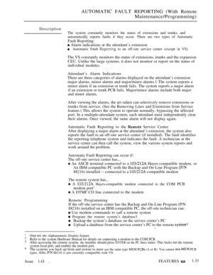 Page 75AUTOMATIC FAULT REPORTING (With Remote
Maintenance/Programming)
Description
The system constantly monitors the status of extensions and trunks, and
automatically reports faults if they occur. There are two types of Automatic
Fault Reporting:
 Alarm indications at the attendant’s extension
Automatic Fault  to an off-site service center (except in VS)
The VS constantly monitors the status of extensions, trunks and the expansion
CEU. Unlike the large systems, it does not monitor or report on the status of...