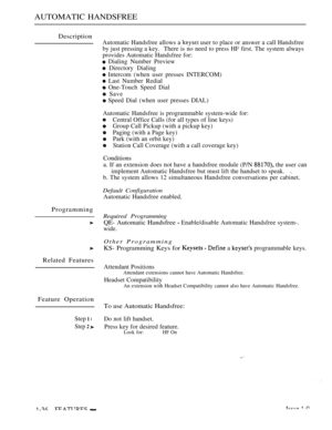 Page 78AUTOMATIC HANDSFREE
Description
Automatic Handsfree allows a  user to place or answer a call Handsfree
by just pressing a key. There is no need to press HF first. The system always
provides Automatic Handsfree for:
 Dialing Number Preview
 Directory Dialing
 Intercom (when user presses INTERCOM)
 Last Number Redial
 One-Touch Speed Dial
 Save
 Speed Dial (when user presses DIAL)
Programming
Related Features
Feature Operation
Step  l
Step  
Automatic Handsfree is programmable system-wide for:
Central...