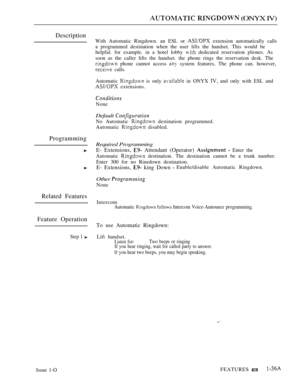 Page 79  (ONYX IV)
Description
Programming
Related Features
Feature Operation
Step 1 
With Automatic Ringdown. an ESL or  extension automatically calls
a programmed destination when the user lifts the handset. This would be
helpful. for example. in a hotel lobby 
 dedicated reservation pliones. As
soon as the caller lifts the handset. the phone rings the reservation desk. The
 phone cannot access  system features, The phone can. however,
 calls.
Automatic 
 is only  in ONYX  and only with ESL and
 extensions....