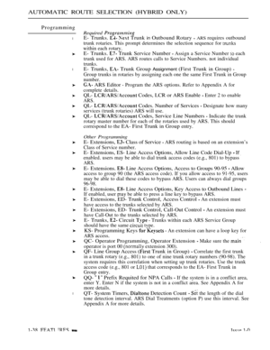 Page 82AUTOMATIC ROUTE SELECTION (HYBRID ONLY)
Programming
l
l
l
Required 
E- Trunks.   Trunk in Outbound Rotary  ARS requires outbound
trunk rotaries. This prompt determines the selection sequence for 
within each rotary.
E- Trunks.  Trunk Service Number  Assign a Service Number  each
trunk used for ARS. ARS routes calls to Service Numbers. not individual
trunks.
E- Trunks,  Trunk Group Assignment (First Trunk in Group) 
Group trunks in rotaries by assigning each one the same First Trunk in Group
number.
 ARS...