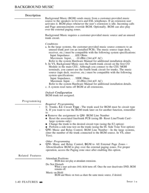 Page 84BACKGROUND MUSIC
Background Music (BGM) sends music from a customer-provided music
source to the speakers in 
 and ESL telephones. If an extension user
activates it. BGM plays whenever the user’s extension is idle. Incoming calls
and Page announcements override BGM. Optionally. BGM can also play
over the external paging zones.
Background Music requires a customer-provided music source and an unused
trunk circuit.
Conditions
a. In the large systems, the customer-provided music source connects to an
unused...