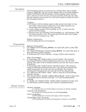 Page 89CALL FORWARDING
Description
Programming
l
Related Features
Issue 1-OFEATURES 1-45
Call Forwarding permits an extension user to redirect their calls to another
extension. Optionally. the user can also redirect calls to an outside telephone
number (Off-Premise Call Forwarding). Call Forwarding ensures that the
user’s calls are 
   are away from their work area.  that
only the extension receiving the 
 calls can place an Intercom call to
the forwarding extension.
Conditions
a. Off-Premise Call Forwarding...