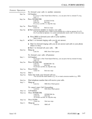 Page 91CALL FORWARDING
Feature Operation
Step  
Step 
Step  
Step  
Step  l
Step 6 
Step 1 l
Step  
Step 3 
Step  
Step  
Step 6 
Step 7 l
Step 1 
Step  
Step 3 
Step  l
To forward your calls to another estension:
Lift handset.
If   a One-Touch  Dial   can press the  instead  steps 
Press INTERCOM.
Look for: On
Listen for:Dial toneIf   an ESL  skip this step.
Press Listen for:Dial  stops
 Dial extension number to receive  calls.
You can optionally press a DSS  Hotline  or dial an operator (0 or   you dial an...