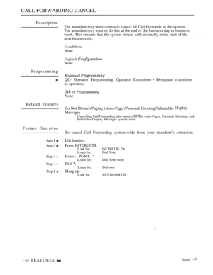 Page 92CALL FORWARDING CANCEL
Description
Programming
Related Features
Feature Operation
Step  
Step 2 
Step 3 l
Step  l
Step  
The attendant   cancel all Call Forwards in the system.
The attendant 
 want to do this at the end of the business day or business
week. This ensures that the system directs calls normally at the start-of the
next business 
 
Conditions
None
Default 
None
Required 
QC- Operator Programming. Operator Extensions  Designate extensions
as operators.
 er Programming
None
Do Not...