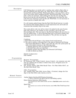 Page 93CALL PARKING
Description
Programming
l
Related Features
Call Parking places an outside call in a waiting state (called a Park orbit) so
that any extension user may pick it up. There are two types of Park orbits:
System Park and Personal Park. With System Park, a user may Park a call in
one of ten system orbits (numbered 60-69). With Personal Park, a user may
park a call at an extension. After parking the call, the user can Page the
person receiving the call and hang up. The paged party just dials the...