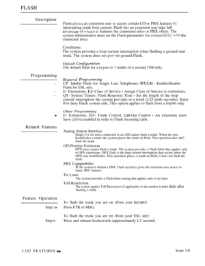 Page 96FLASH
Description
Programming
l
l
l
Related Features
Feature Operation
Step 1 
Step  l
Flash  an extension user to access certain CO or PBX features 
interrupting trunk loop current. Flash lets an extension user take full
 of  features the connected telco or PBX offers. The
system administrator must set the Flash parameters for 
 the
connected telco.
The system provides a loop current interruption when flashing a ground start
trunk. The system does not 
 ground Flash.
Default 
The default flash for a  is...