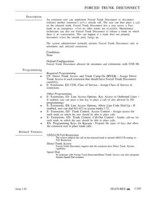 Page 99FORCED TRUNK DISCONNECT
Description
Programming
Related Features
An extension user can implement Forced Trunk Disconnect to disconnect
(release) another estension’s 
 outside call. The user can then place a 
on the released trunk. Forced Trunk Disconnect lets a user access a 
trunk in an emergency.  no other trunks are  Maintenance
technicians can also use Forced Trunk Disconnect to release a trunk on which
there is no conversation. This can happen if a trunk does not properly
disconnect 
 the outside...