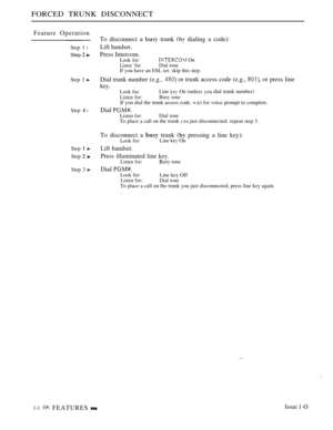 Page 100FORCED TRUNK DISCONNECT
Feature Operation
Step 1 l
Step  
Step 3 
Step  l
Step  
Step  
Step 3 
To disconnect a  trunk  dialing a code):
Lift handset.
Press Intercom.Look for: On
Listen ‘for:Dial toneIf you have an ESL set. skip this step.
Dial trunk number (e.g.. or trunk access code (e.g.,  or press line
key.
Look for:Line  On (unless  dial trunk number)
Listen for:Busy toneIf you dial the trunk access code.   for voice prompt to complete.
Dial 
Listen for:Dial toneTo place a call on the trunk  just...