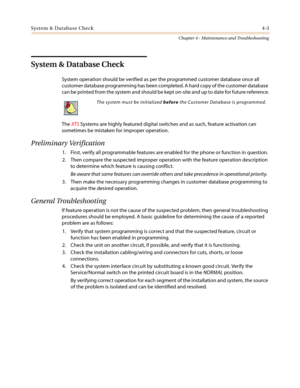 Page 105System & Database Check4-3
Chapter 4 - Maintenance and Troubleshooting
System & Database Check
System operation should be verified as per the programmed customer database once all
customer database programming has been completed. A hard copy of the customer database
can be printed from the system and should be kept on-site and up to date for future reference.
TheXTSSystems are highly featured digital switches and as such, feature activation can
sometimes be mistaken for improper operation.
Preliminary...