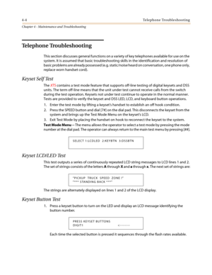 Page 1064-4Telephone Troubleshooting
Chapter 4 - Maintenance and Troubleshooting
Telephone Troubleshooting
This section discusses general functions on a variety of key telephones available for use on the
system. It is assumed that basic troubleshooting skills in the identification and resolution of
basic problems are already possessed (e.g. static/noise heard on conversation, one phone only,
replace worn handset cord).
Keyset Self Test
TheXTScontains a test mode feature that supports off-line testing of digital...
