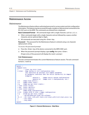 Page 1144-12Maintenance Access
Chapter 4 - Maintenance and Troubleshooting
Maintenance Access
Maintenance
The Maintenance feature allows authorized personnel to survey system and slot configuration
information. This feature may be accessed through a modem or data terminal connected to the
RS-232C port on the MPB. The commands are entered from a keyboard.
Basic Command Format-- All commands begin with a single character, such as: c, d, r, x.
†Other commands begin with a single character and are followed by a...