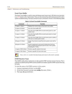 Page 1184-16Maintenance Access
Chapter 4 - Maintenance and Troubleshooting
Event Trace Buffer
The Event Trace Buffer is used to store and dump event traces (up to 30) that occur just prior
to anXTSSystem soft or hard restart. These can be reviewed by authorized personnel to aid in
system troubleshooting. The basic format for each command is shown in the following table:
DTMF Receiver Trace
The CONFIG utility allows technicians to take specific DTMF receivers in/out of service. This is
useful for troubleshooting...