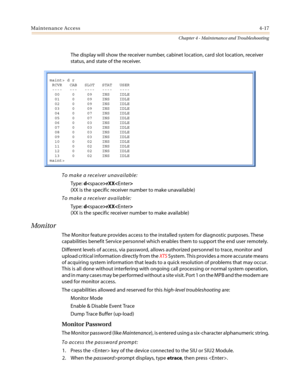 Page 119Maintenance Access4-17
Chapter 4 - Maintenance and Troubleshooting
The display will show the receiver number, cabinet location, card slot location, receiver
status, and state of the receiver.
To make a receiver unavailable:
Type:drXX
(XX is the specific receiver number to make unavailable)
To make a receiver available:
Type:drXX
(XX is the specific receiver number to make available)
Monitor
The Monitor feature provides access to the installed system for diagnostic purposes. These
capabilities benefit...