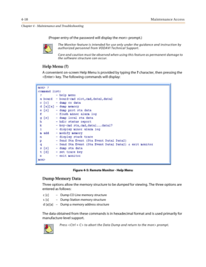 Page 1204-18Maintenance Access
Chapter 4 - Maintenance and Troubleshooting
(Proper entry of the password will display themon>prompt.)
Help Menu (?)
A convenient on-screen Help Menu is provided by typing the?character, then pressing the
 key. The following commands will display:
Figure 4-5: Remote Monitor - Help Menu
Dump Memory Data
Three options allow the memory structure to bedumpedfor viewing. The three options are
entered as follows:
The data obtained from these commands is in hexadecimal format and is used...