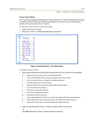 Page 121Maintenance Access4-19
Chapter 4 - Maintenance and Troubleshooting
Event Trace Mode
The“t”command enables and disables the Trace mode in theXTSSystem. While the trace mode
is enabled, events for the trace selected are displayed in an event record on the monitor,
printer, or PC connected to theXTSSystem.
To view the current status of the trace mode:
1. Typetat themon> prompt.
2. Then press  to display the following commands:
Figure 4-6: Remote Monitor - Trace Mode Status
To enable an Event Trace:
1....