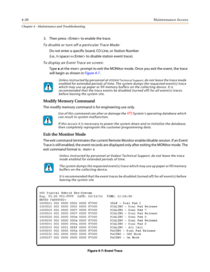 Page 1224-20Maintenance Access
Chapter 4 - Maintenance and Troubleshooting
3. Then press  to enable the trace.
To disable or turn off a particular Trace Mode:
Do not enter a specific board, CO Line, or Station Number
(i.e., ts to disable station event trace).
To display an Event Trace on screen:
Typexat themon> prompt to exit the MONitor mode. Once you exit the event, the trace
will begin as shown inFigure 4-7.
Modify Memory Command
Themodifymemorycommandisforengineeringuseonly.
Exit the Monitor Mode
The exit...