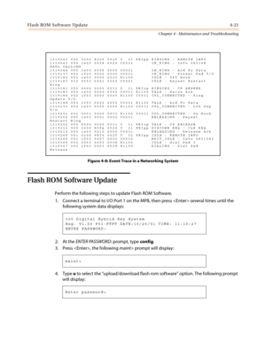 Page 123Flash ROM Software Update4-21
Chapter 4 - Maintenance and Troubleshooting
Figure 4-8: Event Trace in a Networking System
Flash ROM Software Update
Perform the following steps to update Flash ROM Software.
1. Connect a terminal to I/O Port 1 on the MPB, then press  several times until the
following system data displays:
2. At theENTER PASSWORD:prompt,typeconfig.
3. Press , the followingmaint>promptwilldisplay:
4. Typeuto select the“upload/download flash rom software”option. The following prompt
will...