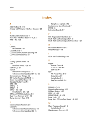 Page 135Indexi
Index
A
Add-On Boards 1-10
Analog CO/PBX Line Interface Boards 3-23
B
Backboard Installation 3-4
Basic Rate Interface Board 1-10, 3-35
BRIB 1-10, 3-35
C
Caller ID
Installation 3-67
Clock Chain 3-41
CO Line Card Functions (testing) 4-8
CO/PBX Connections 3-23
D
Dialing Specifications 2-9
DID
Interface Board 3-28, 4-1
DIDB 1-8, 3-28
Digital
Station Visual Signals 2-12
Telephone Interface Board 1-7, 3-56
Dimension and Weight 2-9
DIP Switch Postions (SW3) 3-16
Direct Inward Dial Board 1-8
DSS...