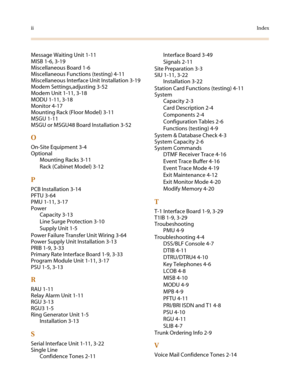 Page 136iiIndex
Message Waiting Unit 1-11
MISB 1-6, 3-19
Miscellaneous Board 1-6
Miscellaneous Functions (testing) 4-11
Miscellaneous Interface Unit Installation 3-19
Modem Settings,adjusting 3-52
Modem Unit 1-11, 3-18
MODU 1-11, 3-18
Monitor 4-17
Mounting Rack (Floor Model) 3-11
MSGU 1-11
MSGU or MSGU48 Board Installation 3-52
O
On-Site Equipment 3-4
Optional
Mounting Racks 3-11
Rack (Cabinet Model) 3-12
P
PCB Installation 3-14
PFTU 3-64
PMU 1-11, 3-17
Power
Capacity 3-13
Line Surge Protection 3-10
Supply Unit...