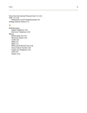 Page 137Indexiii
Voice Over the Internet Protocol Card 1-9, 3-36
VOIP 1-9, 3-36
Maintenance and Troubleshooting 4-24
Voltage Selector Switch 3-13
W
Wall Mounting
Digital Telephone 3-65
Electronic Telephone 3-64
Wiring
Battery Back-Up 3-59
Electronic Keyset 3-63
LCOB 3-26
MISB 3-61
MISU 3-21
MPB and SIU RS232C Port 3-60
Power Failure Transfer 3-64
Single Line Telephone 3-63
SLIB 3-49
Station 3-62 