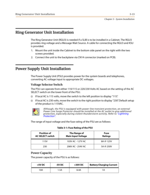 Page 47Ring Generator Unit Installation 3-13
Chapter 3 - System Installation
Ring Generator Unit Installation
The Ring Generator Unit (RGU3) is needed if a SLIB is to be installed in a Cabinet. The RGU3
provides ring voltage and a Message Wait Source. A cable for connecting the RGU3 and KSU
is provided.
1. Mount the unit inside the Cabinet to the bottom side panel on the right with the two
screws provided.
2. Connect the unit to the backplane via CN14 connector (marked on PCB).
PowerSupplyUnitInstallation
The...