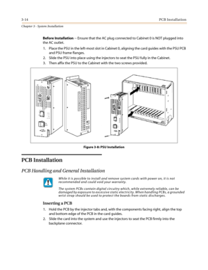 Page 483-14PCB Installation
Chapter 3 - System Installation
Before Installation-- Ensure that the AC plug connected to Cabinet 0 is NOT plugged into
the AC outlet.
1. Place the PSU in the left-most slot in Cabinet 0, aligning the card guides with the PSU PCB
and PSU frame flanges.
2. Slide the PSU into place using the injectors to seat the PSU fully in the Cabinet.
3. Then affix the PSU to the Cabinet with the two screws provided.
Figure 3-8: PSU Installation
PCB Installation
PCB Handling and General...