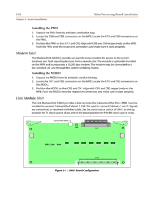 Page 523-18 Main Processing Board Installation
Chapter 3 - System Installation
Installing the PMU
1. Unpack the PMU from its antistatic conductive bag.
2. LocatetheCN8andCN9connectorsontheMPB.LocatetheCN1andCN9connectorson
the PMU.
3. Position the PMU so that CN1 and CN2 align withCN8 and CN9 respectively on the MPB.
Push the PMU onto the respective connectors and make sure it seats properly.
Modem Unit
The Modem Unit (MODU) provides an asynchronous modem for access to the system
database and fault reporting...