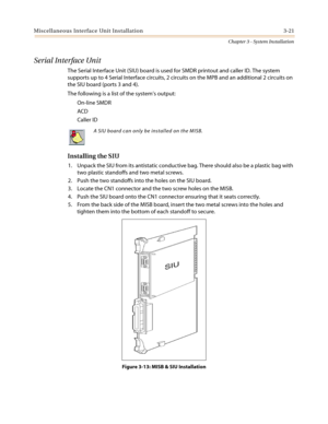 Page 55Miscellaneous Interface Unit Installation 3-21
Chapter 3 - System Installation
Serial Interface Unit
The Serial Interface Unit (SIU) board is used for SMDR printout and caller ID. The system
supports up to 4 Serial Interface circuits, 2 circuits on the MPB and an additional 2 circuits on
the SIU board (ports 3 and 4).
The following is a list of the system’soutput:
On-line SMDR
ACD
Caller ID
Installing the SIU
1. Unpack the SIU from its antistatic conductive bag. There should also be a plastic bag with...