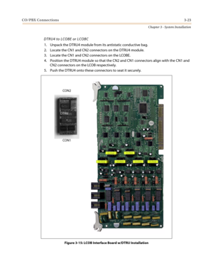 Page 57CO/PBX Connections3-23
Chapter 3 - System Installation
DTRU4 to LCOBE or LCOBC
1. Unpack the DTRU4 module from its antistatic conductive bag.
2. Locate the CN1 and CN2 connectors on the DTRU4 module.
3. Locate the CN1 and CN2 connectors on the LCOBE.
4. Position the DTRU4 module so that the CN2 and CN1 connectors align with the CN1 and
CN2 connectors on the LCOB respectively.
5. Push the DTRU4 onto these connectors to seat it securely.
Figure 3-15: LCOB Interface Board w/DTRU Installation
DTRUCON2...