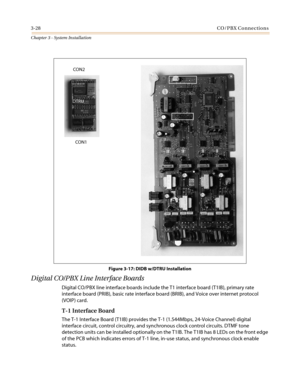 Page 623-28CO/PBX Connections
Chapter 3 - System Installation
Figure 3-17: DIDB w/DTRU Installation
Digital CO/PBX Line Interface Boards
Digital CO/PBX line interface boards include the T1 interface board (T1IB), primary rate
interface board (PRIB), basic rate interface board (BRIB), and Voice over internet protocol
(VOIP) card.
T-1 Interface Board
The T-1 Interface Board (T1IB) provides the T-1 (1.544Mbps, 24-Voice Channel) digital
interface circuit, control circuitry, and synchronous clock control circuits....