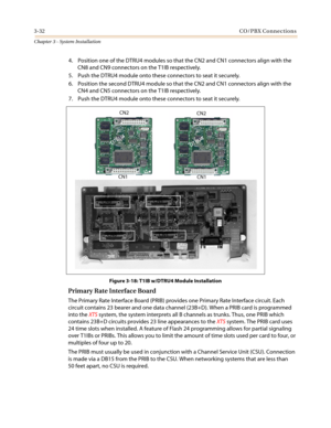 Page 663-32CO/PBX Connections
Chapter 3 - System Installation
4. Position one of the DTRU4 modules so that the CN2 and CN1 connectors align with the
CN8 and CN9 connectors on the T1IB respectively.
5. Push the DTRU4 module onto these connectors to seat it securely.
6. Position the second DTRU4 module so that the CN2 and CN1 connectors align with the
CN4 and CN5 connectors on the T1IB respectively.
7. Push the DTRU4 module onto these connectors to seat it securely.
Figure 3-18: T1IB w/DTRU4 Module Installation...