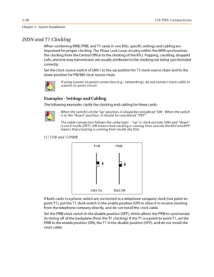 Page 723-38CO/PBX Connections
Chapter 3 - System Installation
ISDN and T1 Clocking
When combining BRIB, PRIB, and T1 cards in one KSU, specific settings and cabling are
important for proper clocking. The Phase Lock Loop circuitry within the MPB synchronizes
the clocking from the Central Office to the clocking of the KSU. Popping, crackling, dropped
calls, and one-way transmission are usually attributed to the clocking not being synchronized
correctly.
Set the clock source switch of LMU1 to the up position for...
