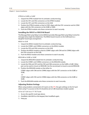 Page 863-52Station Connections
Chapter 3 - System Installation
DTRU4 to SLIBE or SLIBC
1. Unpack the DTRU module from its antistatic conductive bag.
2. Locate the CN1 and CN2 connectors on the DTRU4 module.
3. Locate the CN1 and CN2 connectors on the SLIB.
4. Position the DTRU4 module so that its CON1 aligns with the CN1 connector and its CON2
aligns with the CN2 connector on the SLIBE or SLIBC.
5. Push the DTRU4 module onto these connectors to seat it securely.
Installing the MSGU or MSGU48 Board
The Message...