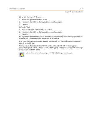 Page 87Station Connections3-53
Chapter 3 - System Installation
CO to SLT Call via a T1 Trunk:
1. Access the specific trunk type above.
2. Hookflash, dial 638 6 on the keypad, then hookflash again.
3. Hang up.
SLT to SLT Call:
1. Place an intercom call from 1 SLT to another.
2. Hookflash, dial 638 5 on the keypad, then hookflash again.
3. Hang up.
No adjustment is needed if access to the CO is accomplished by standard loop/ground start
trunk circuits. These trunk types are set to 0 dB by default.
In all cases...