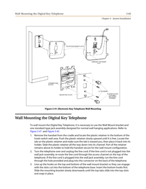 Page 99Wall Mounting the Digital Key Telephone 3-65
Chapter 3 - System Installation
Figure 3-41: Electronic Key Telephone Wall Mounting
Wall Mounting the Digital Key Telephone
To wall mount the Digital Key Telephone, it is necessary to use the Wall Mount bracket and
one standard-type jack assembly designed for normal wall hanging applications. Refer to
Figure 3-41andFigure 3-42.
1. Remove the handset from the cradle and locate the plastic retainer in the bottom of the
hook-switch well area. Push the plastic...