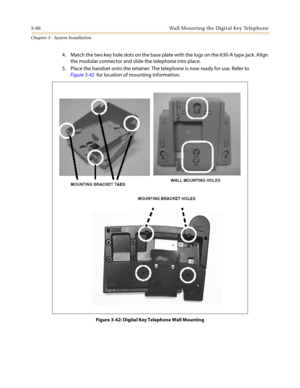 Page 1003-66 Wall Mounting the Digital Key Telephone
Chapter 3 - System Installation
4. Match the two key hole slots on the base plate with the lugs on the 630-A type jack. Align
the modular connector and slide the telephone into place.
5. Place the handset onto the retainer. The telephone is now ready for use. Refer to
Figure 3-42for location of mounting information.
Figure 3-42: Digital Key Telephone Wall Mounting 