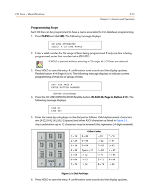 Page 101CO Line - Identification2-71
Chapter 2 - Features and Operation
Programming Steps
Each CO line can be programmed to have a name associated to it in database programming.
1. PressFLASHand dial[40]. The following message displays:
2. Enter a valid number for the range of lines being programmed. If only one line is being
programmed, enter that number twice (001 001).
3. Press HOLD to save the entry. A confirmation tone sounds and the display updates.
Flexible button #19 (Page A) is lit. The following...