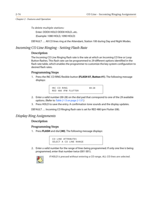 Page 1042-74 CO Line - Incoming Ringing Assignment
Chapter 2 - Features and Operation
To delete multiple stations:
Enter: DDD0 HOLD DDD0 HOLD...etc.
(Example: 1080 HOLD, 1090 HOLD)
DEFAULT…All CO lines ring at the Attendant, Station 100 during Day and Night Modes.
Incoming CO Line Ringing - Setting Flash Rate
Description
The Incoming CO Line Ringing flash rate is the rate at which an Incoming CO line or Loop
Button flashes. This flash rate can be programmed to 29 different options identified in the
flash rate...