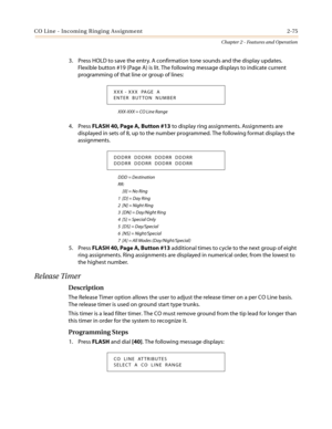 Page 105CO Line - Incoming Ringing Assignment 2-75
Chapter 2 - Features and Operation
3. Press HOLD to save the entry. A confirmation tone sounds and the display updates.
Flexible button #19 (Page A) is lit. The following message displays to indicate current
programming of that line or group of lines:
XXX-XXX = CO Line Range
4. PressFLASH 40, Page A, Button #13to display ring assignments. Assignments are
displayed in sets of 8, up to the number programmed. The following format displays the
assignments.
DDD =...