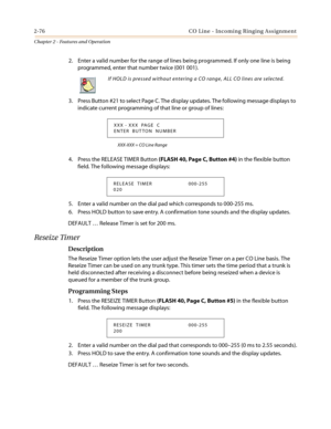 Page 1062-76 CO Line - Incoming Ringing Assignment
Chapter 2 - Features and Operation
2. Enter a valid number for the range of lines being programmed. If only one line is being
programmed, enter that number twice (001 001).
3. Press Button #21 to select Page C. The display updates. The following message displays to
indicate current programming of that line or group of lines:
XXX-XXX = CO Line Range
4. Press the RELEASE TIMER Button(FLASH 40, Page C, Button #4)intheflexiblebutton
field. The following message...