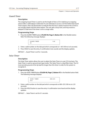 Page 107CO Line - Incoming Ringing Assignment 2-77
Chapter 2 - Features and Operation
Guard Timer
Description
The outgoing Guard Timer is used to set the length of time a CO is held busy to outgoing
seizure after a valid release is detected. If a user attempts to access a CO line before the Guard
Timer expires, their LED illuminates to indicate that the line is seized, however the CO line is
not actually seized until the timer expires. The user gets a busy tone, and may receive a
delayed CO dial tone if the...