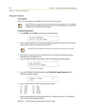 Page 1082-78 CO Line - Incoming Ringing Assignment
Chapter 2 - Features and Operation
Tra n s m i t Vo l u m e
Description
Up to ten volume levels are available for each CO Line in the system.
Programming Steps
1. PressFLASHand dial[40]. The following message displays:
2. Enter a valid number for the range of lines being programmed. If only one line is being
programmed, enter that number twice (001 001).
3. Press HOLD to save the entry. A confirmation tone sounds and the display updates.
Flexible Button #19...