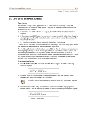 Page 109CO Line Loop and Pool Buttons 2-79
Chapter 2 - Features and Operation
CO Line Loop and Pool Buttons
Description
A station not having a direct appearance for a CO line receives incoming CO calls and
transferred CO calls under the LOOP button. Only one call at a time can be connected to a
keyset on the LOOP button.
