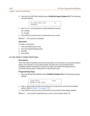 Page 1102-80 CO Line Loop and Pool Buttons
Chapter 2 - Features and Operation
4. Press the CO LOOP POOL flexible button (FLASH 50, Page A, Button #17). The following
message displays:
5. Enter a 0 or 1 on the dial pad to enable/disable this feature.
[0] = Disable
[1] = Enable
6. Press HOLD to save the entry. A confirmation tone sounds.
DEFAULT…CO Loop Pool is disabled.
Operation
To make a Loop button:
1. Press the SPEED button twice.
2. Press the desired flexible button.
3. Dial [89].
4. Press HOLD.
In-Use Hold...